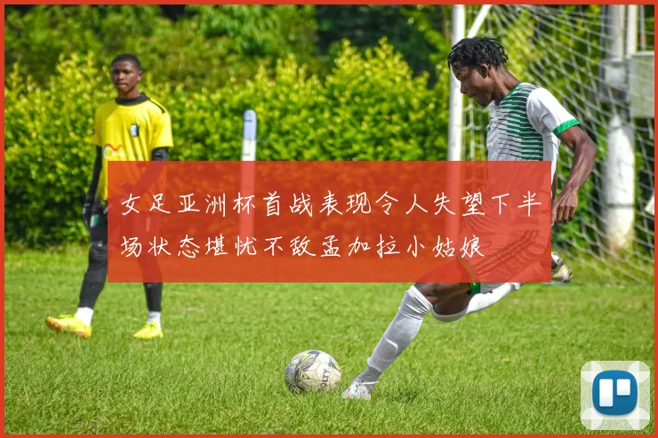 女足亚洲杯首战表现令人失望下半场状态堪忧不敌孟加拉小姑娘