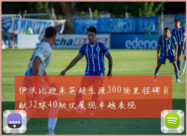 伊沃比迎来英超生涯300场里程碑贡献32球40助攻展现卓越表现