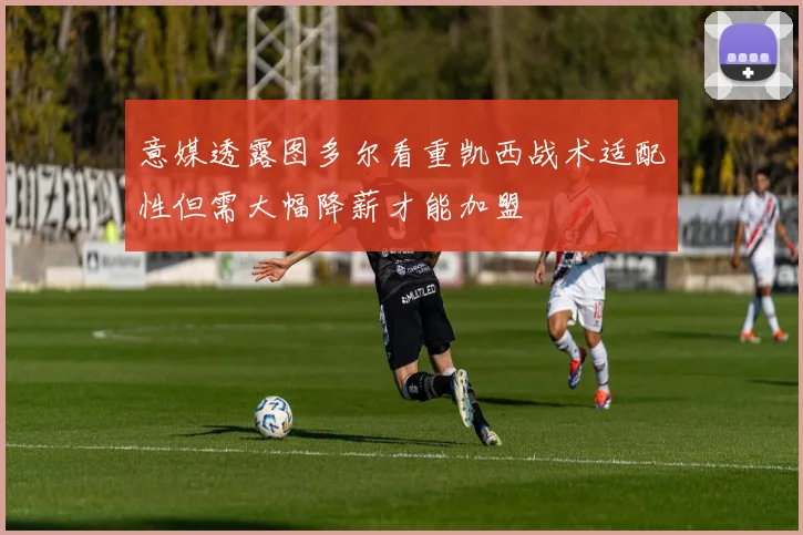 意媒透露图多尔看重凯西战术适配性但需大幅降薪才能加盟