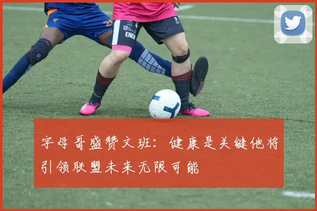 字母哥盛赞文班：健康是关键他将引领联盟未来无限可能