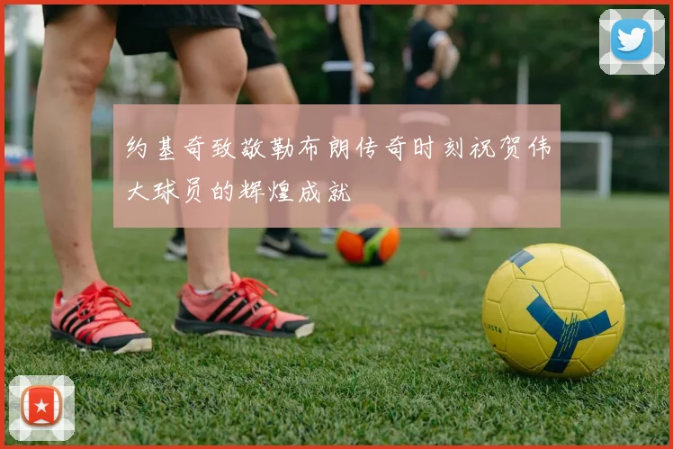 约基奇致敬勒布朗传奇时刻祝贺伟大球员的辉煌成就