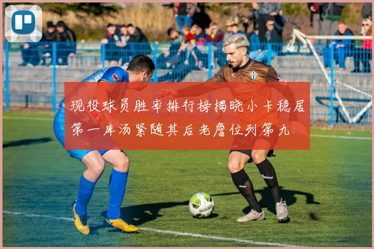 现役球员胜率排行榜揭晓小卡稳居第一库汤紧随其后老詹位列第九