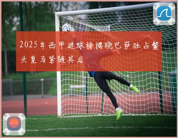 2025年西甲进球榜揭晓巴萨独占鳌头皇马紧随其后