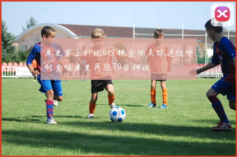 库里穿上科比6惊艳全场美球迷惊呼耐克哨库里再现70分神迹