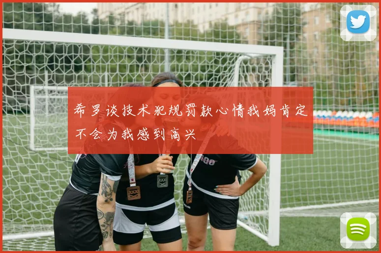希罗谈技术犯规罚款心情我妈肯定不会为我感到高兴