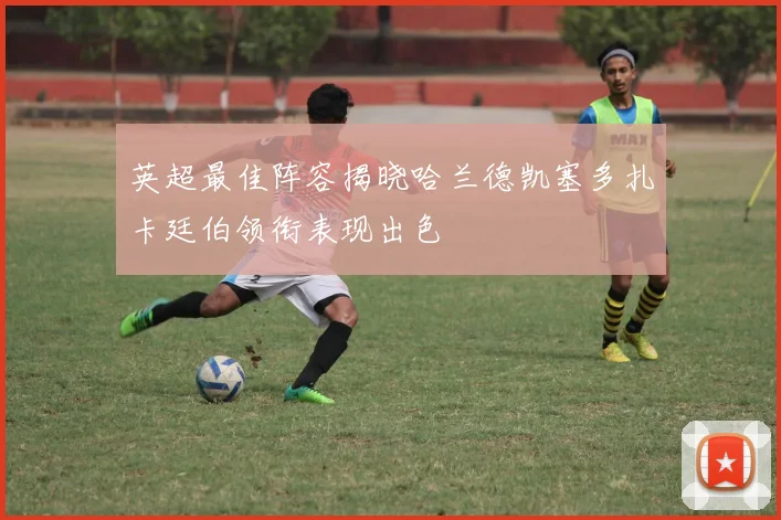 英超最佳阵容揭晓哈兰德凯塞多扎卡廷伯领衔表现出色