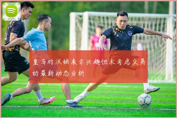 皇马对沃顿表示兴趣但未考虑交易的最新动态分析