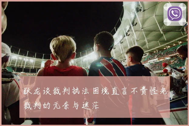 狄龙谈裁判执法困境直言不责怪老裁判的无奈与迷茫