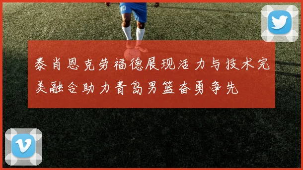 泰肖恩克劳福德展现活力与技术完美融合助力青岛男篮奋勇争先