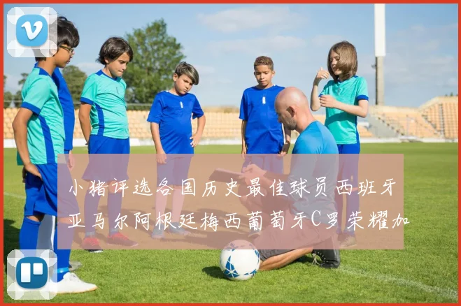 小猪评选各国历史最佳球员西班牙亚马尔阿根廷梅西葡萄牙C罗荣耀加冕