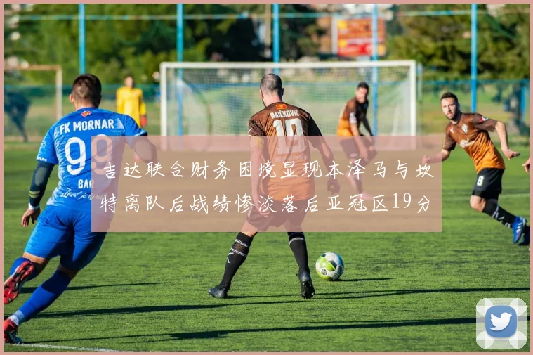 吉达联合财务困境显现本泽马与坎特离队后战绩惨淡落后亚冠区19分