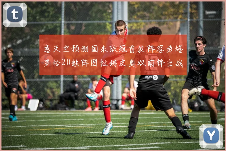 意天空预测国米欧冠首发阵容劳塔罗恰20缺阵图拉姆皮奥双前锋出战