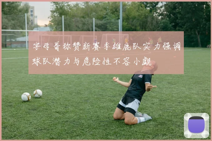 字母哥称赞新赛季雄鹿队实力强调球队潜力与危险性不容小觑