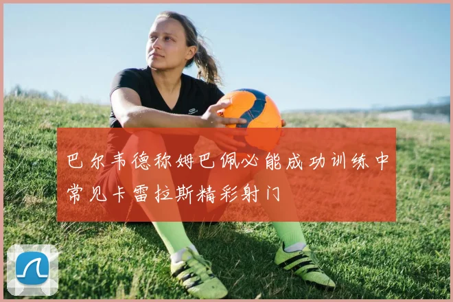 巴尔韦德称姆巴佩必能成功训练中常见卡雷拉斯精彩射门