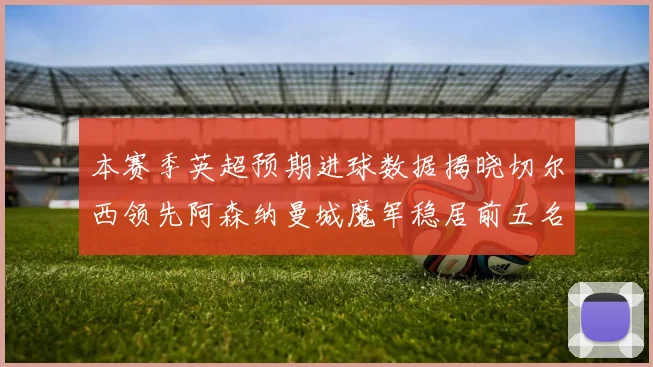 本赛季英超预期进球数据揭晓切尔西领先阿森纳曼城魔军稳居前五名