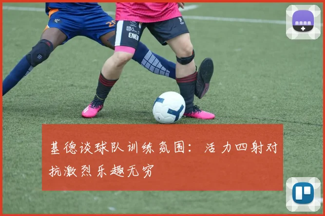 基德谈球队训练氛围：活力四射对抗激烈乐趣无穷